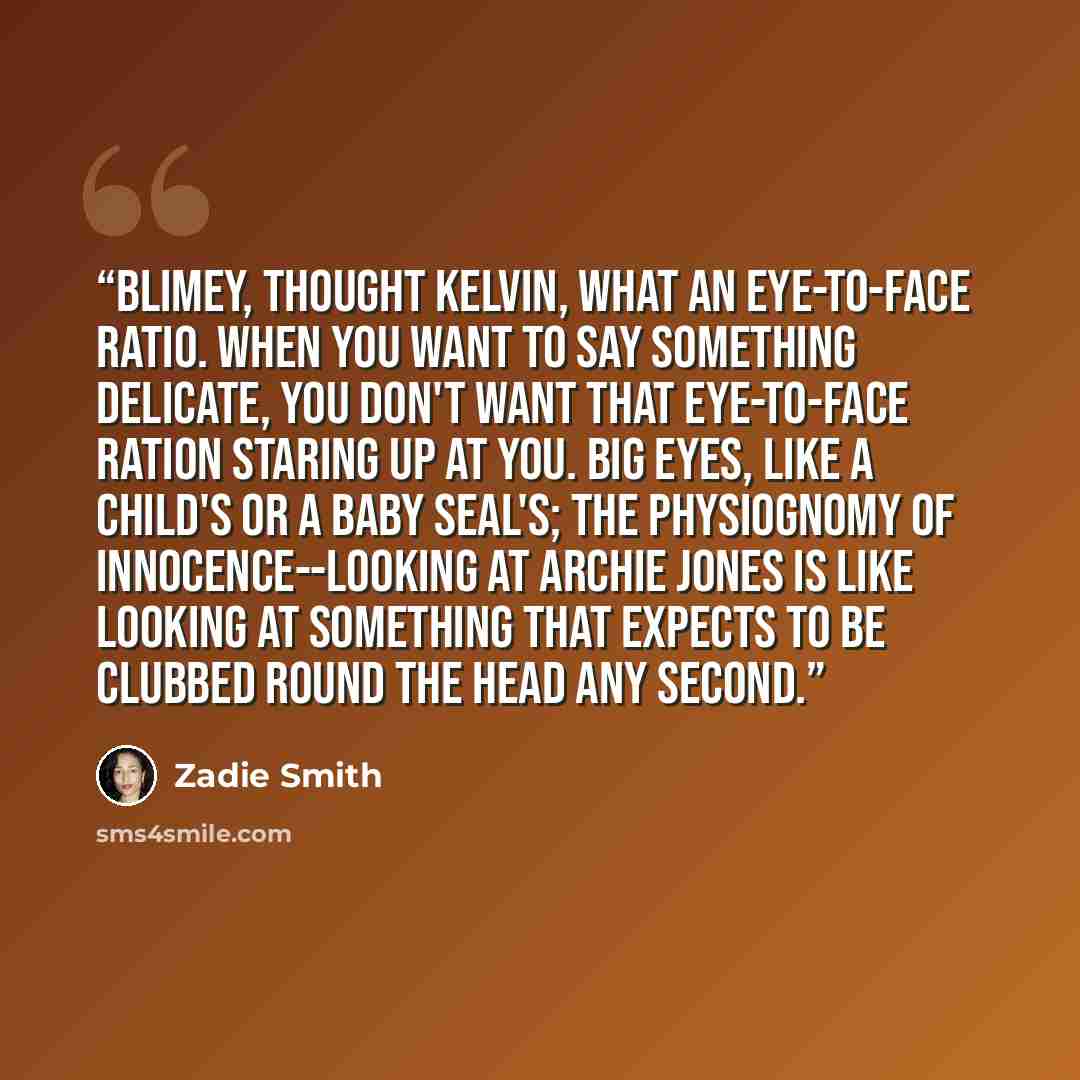 “Blimey, thought Kelvin, what an eye-to-face ratio. When you want to say something delicate, you don't want that eye-to-face ration staring up at you. Big eyes, like a child's or a baby seal's; the physiognomy of innocence--looking at Archie Jones is like looking at something that expects to be…” quote by Zadie Smith