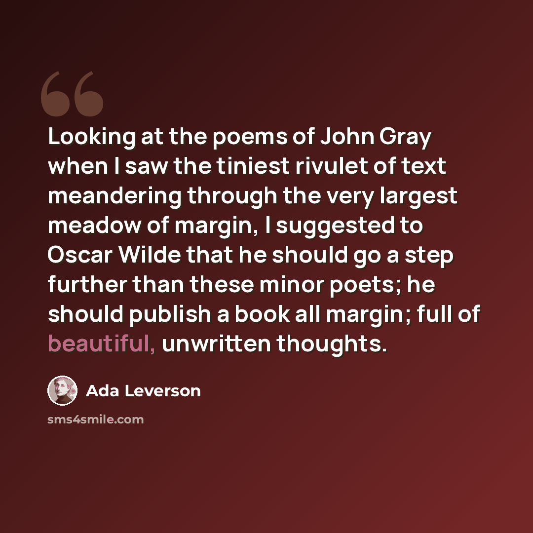 “Looking at the poems of John Gray when I saw the tiniest rivulet of text meandering through the very largest meadow of margin, I suggested to Oscar Wilde that he should go a step further than these minor poets; he should publish a book all margin; full of beautiful, unwritten thoughts.” quote by Ada Leverson