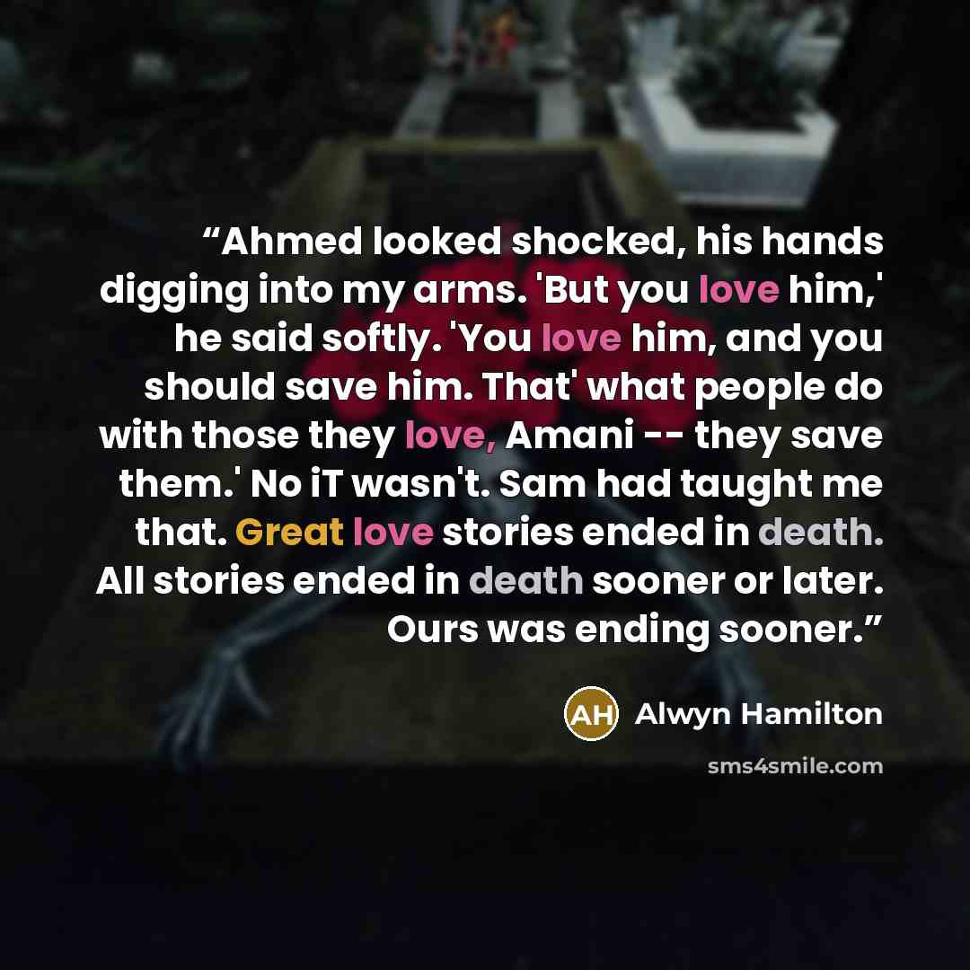 “Ahmed looked shocked, his hands digging into my arms. 'But you love him,' he said softly. 'You love him, and you should save him. That' what people do with those they love, Amani -- they save them.' No iT wasn't. Sam had taught me that. Great love stories ended in death. All stories ended in death…” quote by Alwyn Hamilton