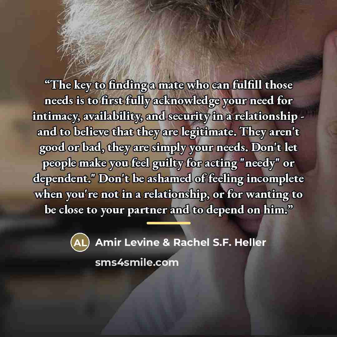 “The key to finding a mate who can fulfill those needs is to first fully acknowledge your need for intimacy, availability, and security in a relationship - and to believe that they are legitimate. They aren't good or bad, they are simply your needs. Don't let people make you feel guilty for acting…” quote by Amir Levine & Rachel S.F. Heller