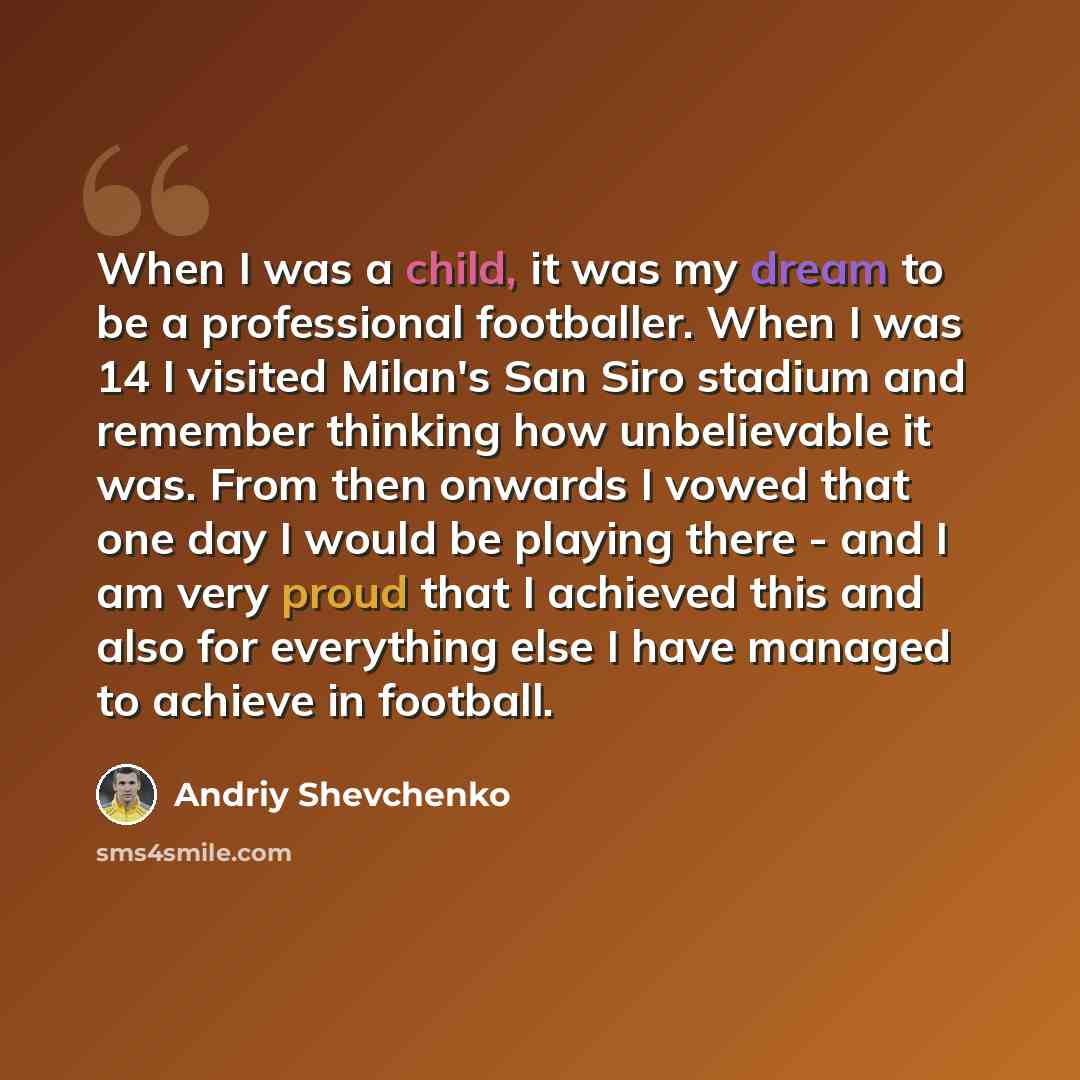 “When I was a child, it was my dream to be a professional footballer. When I was 14 I visited Milan's San Siro stadium and remember thinking how unbelievable it was. From then onwards I vowed that one day I would be playing there - and I am very proud that I achieved this and also for everything…” quote by Andriy Shevchenko