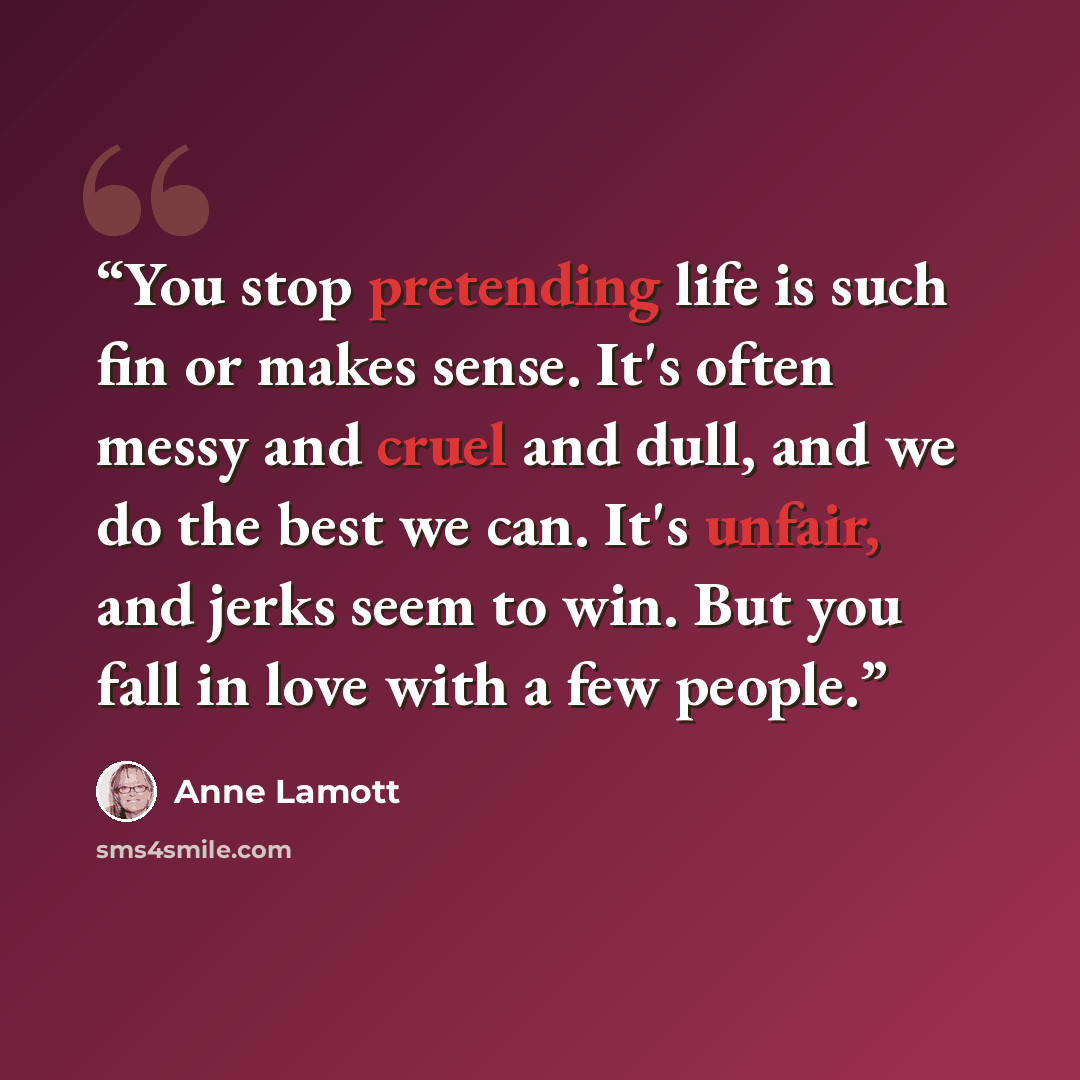 “You stop pretending life is such fin or makes sense. It's often messy and cruel and dull, and we do the best we can. It's unfair, and jerks seem to win. But you fall in love with a few people.” quote by Anne Lamott