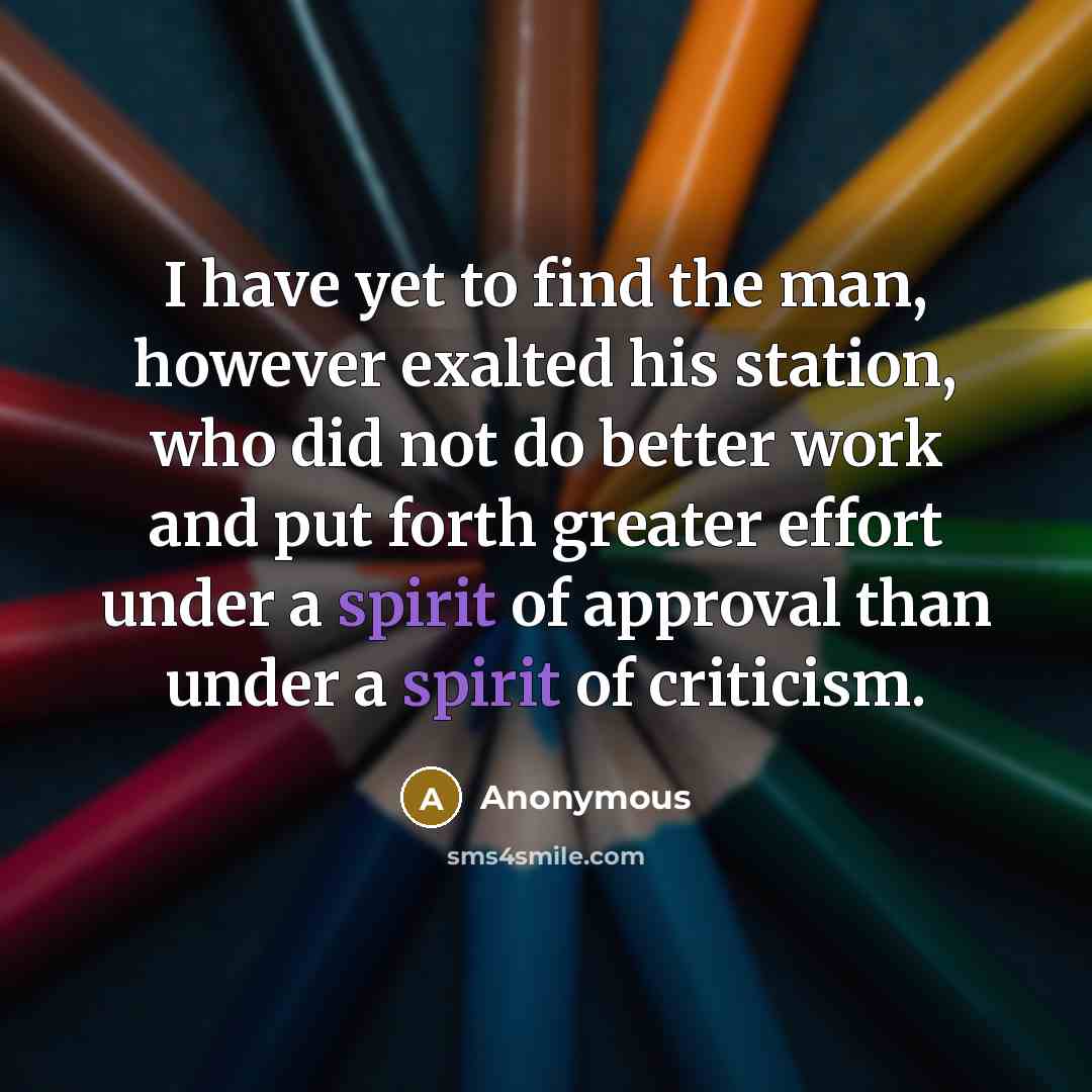 “I have yet to find the man, however exalted his station, who did not do better work and put forth greater effort under a spirit of approval than under a spirit of criticism.” quote by Anonymous