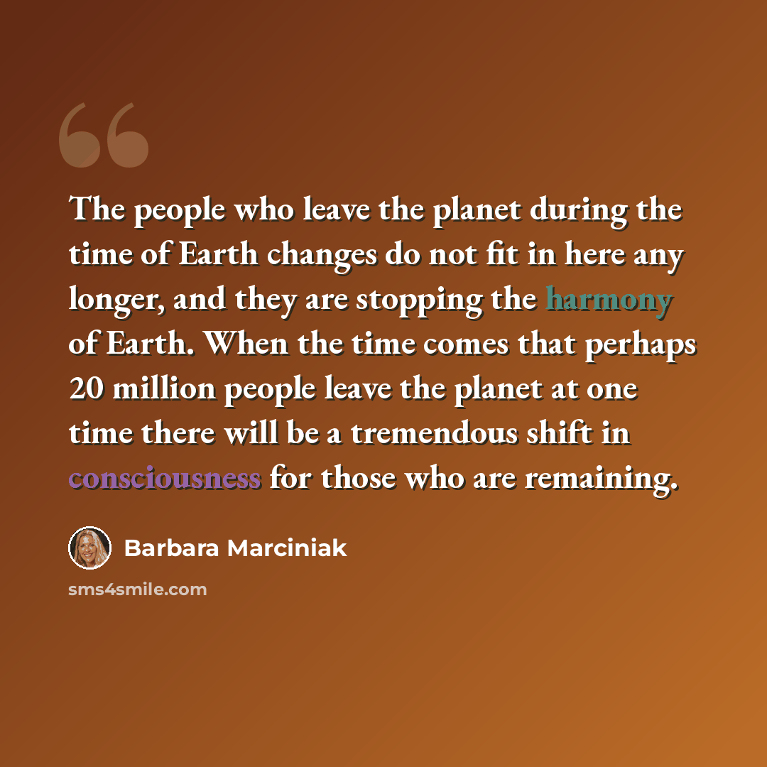 “The people who leave the planet during the time of Earth changes do not fit in here any longer, and they are stopping the harmony of Earth. When the time comes that perhaps 20 million people leave the planet at one time there will be a tremendous shift in consciousness for those who are remaining.” quote by Barbara Marciniak