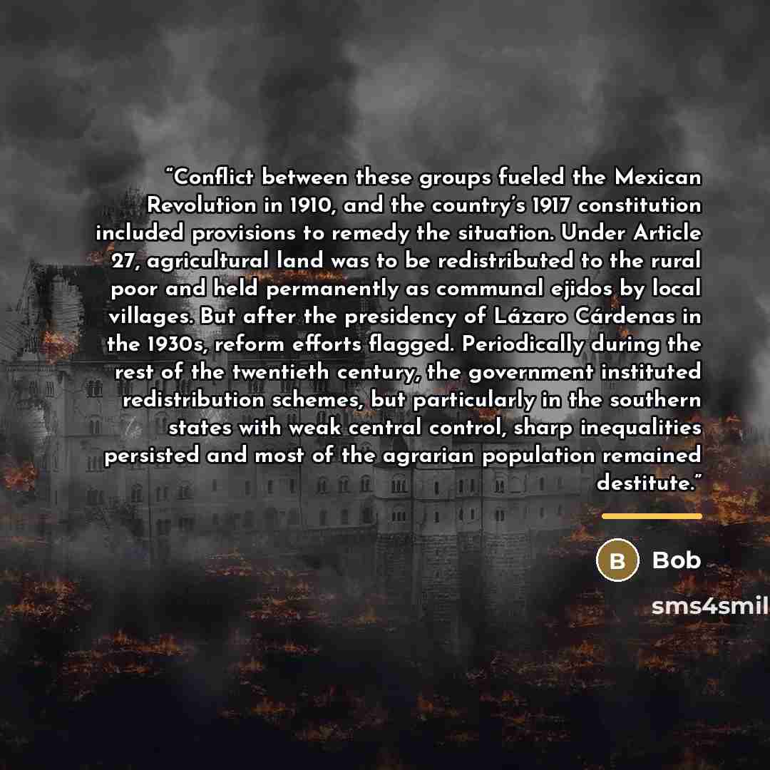 “Conflict between these groups fueled the Mexican Revolution in 1910, and the country’s 1917 constitution included provisions to remedy the situation. Under Article 27, agricultural land was to be redistributed to the rural poor and held permanently as communal ejidos by local villages. But after…” quote by Bob
