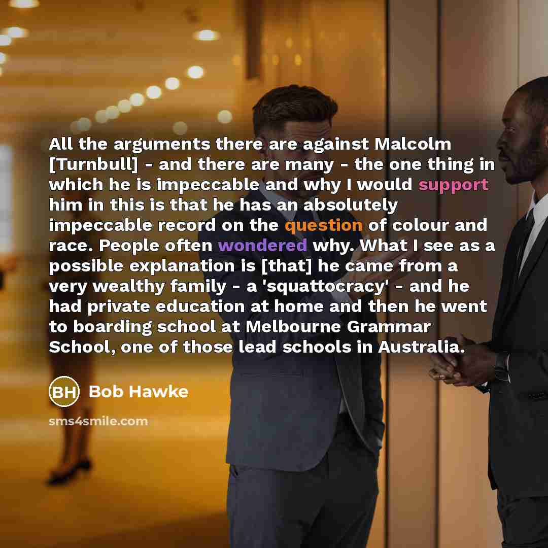 “All the arguments there are against Malcolm [Turnbull] - and there are many - the one thing in which he is impeccable and why I would support him in this is that he has an absolutely impeccable record on the question of colour and race. People often wondered why. What I see as a possible…” quote by Bob Hawke
