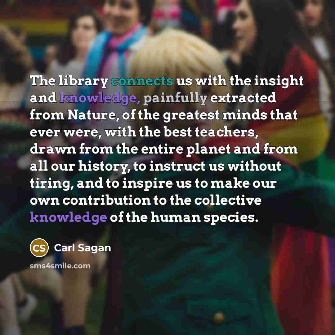 “The library connects us with the insight and knowledge, painfully extracted from Nature, of the greatest minds that ever were, with the best teachers, drawn from the entire planet and from all our history, to instruct us without tiring, and to inspire us to make our own contribution to the…” quote by Carl Sagan