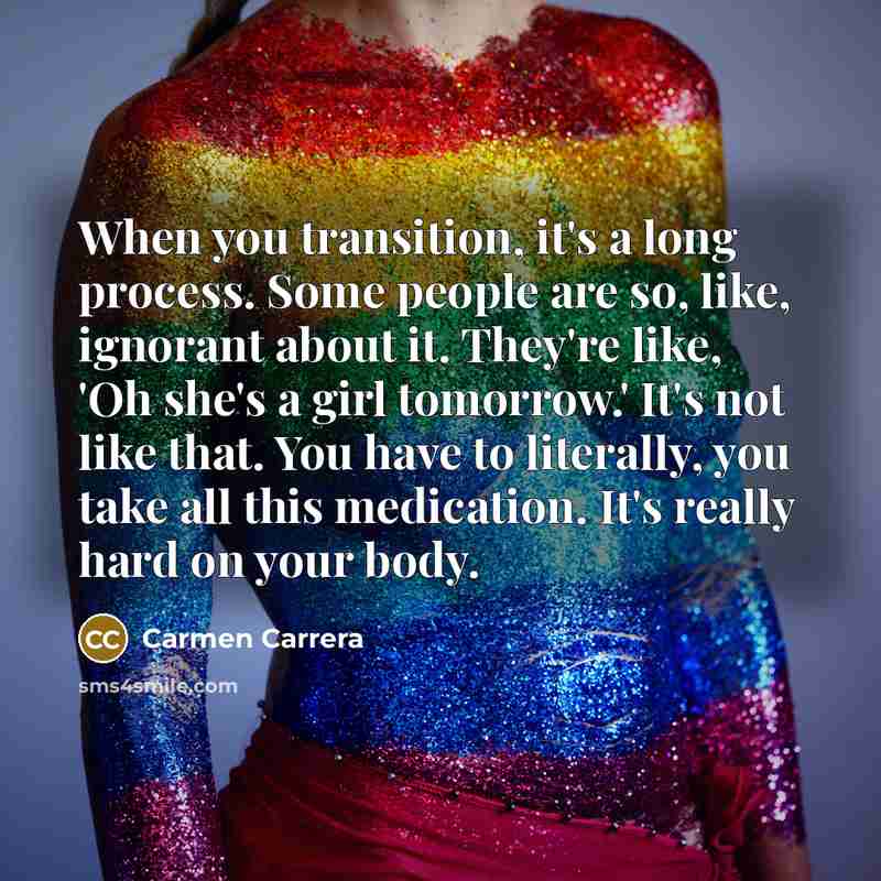 “When you transition, it's a long process. Some people are so, like, ignorant about it. They're like, 'Oh she's a girl tomorrow.' It's not like that. You have to literally, you take all this medication. It's really hard on your body.” quote by Carmen Carrera