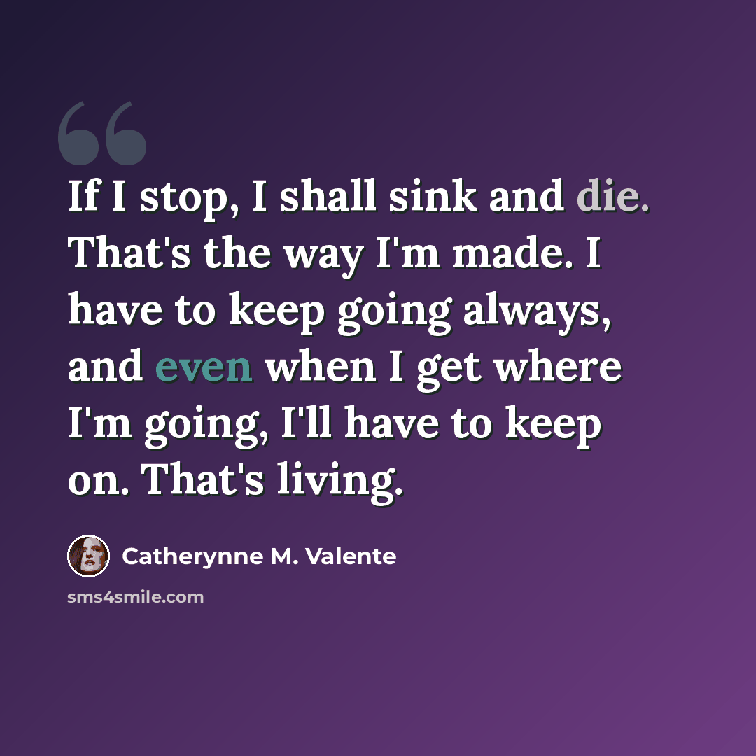 “If I stop, I shall sink and die. That's the way I'm made. I have to keep going always, and even when I get where I'm going, I'll have to keep on. That's living.” quote by Catherynne M. Valente