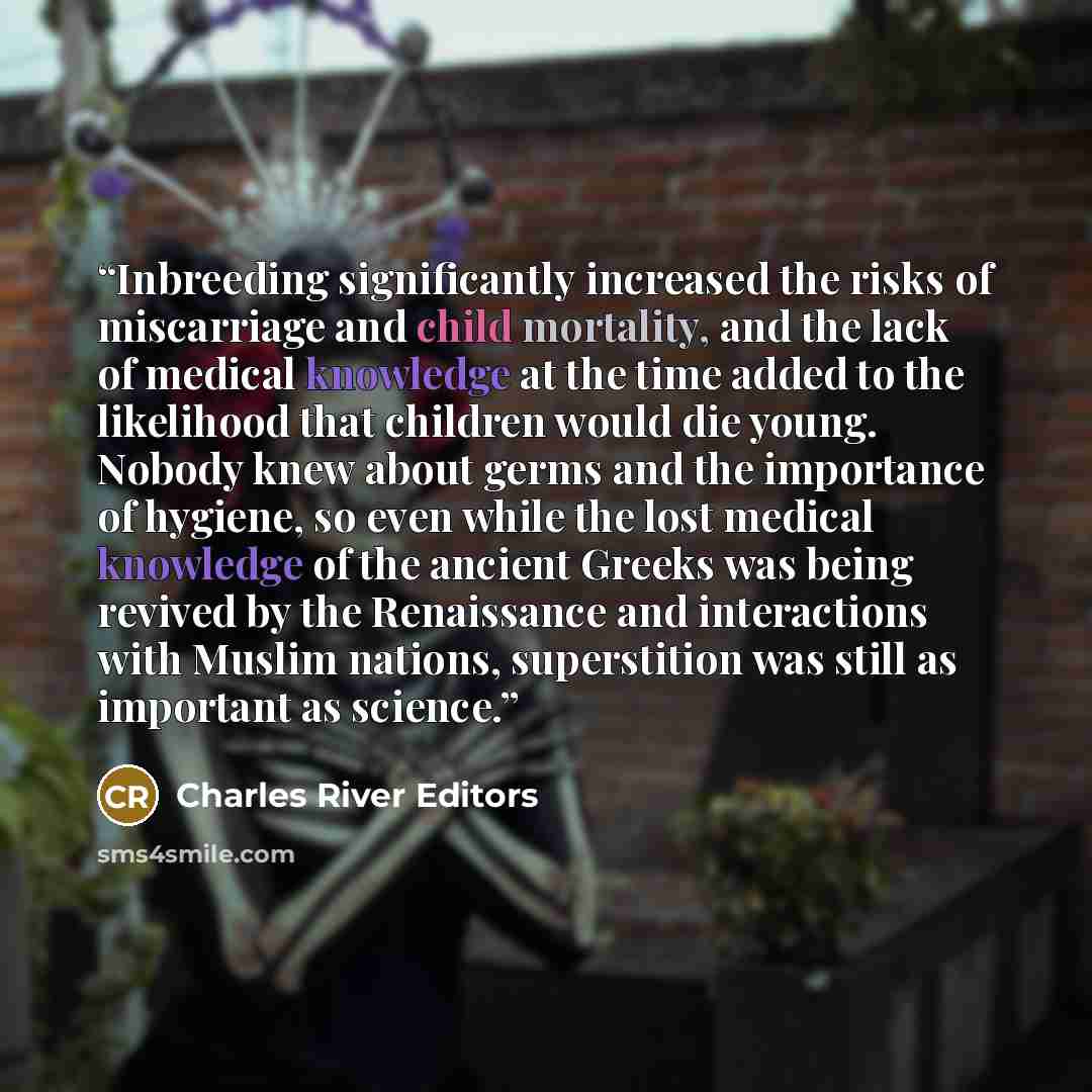 “Inbreeding significantly increased the risks of miscarriage and child mortality, and the lack of medical knowledge at the time added to the likelihood that children would die young. Nobody knew about germs and the importance of hygiene, so even while the lost medical knowledge of the ancient…” quote by Charles River Editors