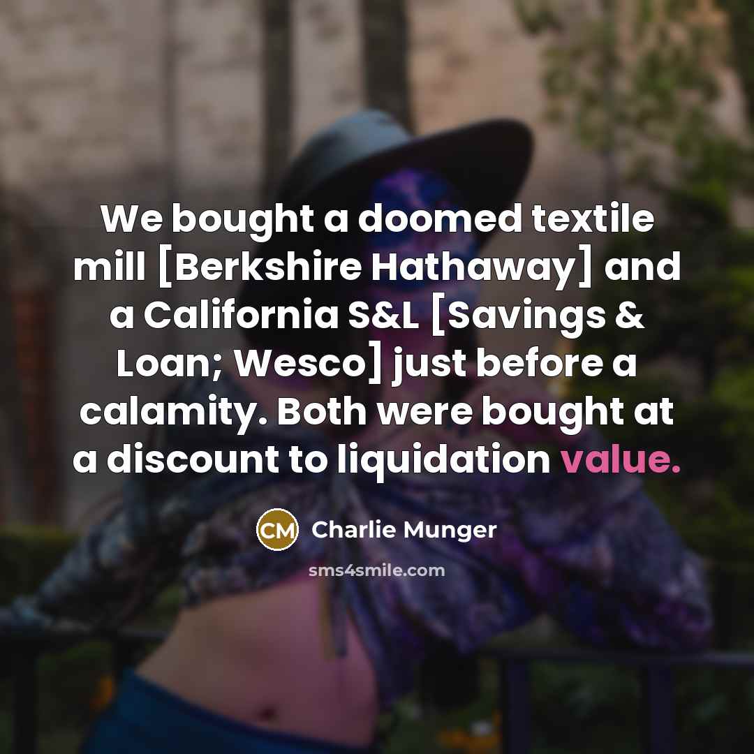 “We bought a doomed textile mill [Berkshire Hathaway] and a California S&L [Savings & Loan; Wesco] just before a calamity. Both were bought at a discount to liquidation value.” quote by Charlie Munger