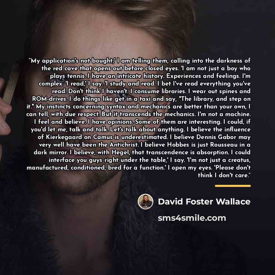 “My application's not bought,' I am telling them, calling into the darkness of the red cave that opens out before closed eyes. 'I am not just a boy who plays tennis. I have an intricate history. Experiences and feelings. I'm complex. 'I read,' I say. 'I study and read. I bet I've read everything…” quote by David Foster Wallace