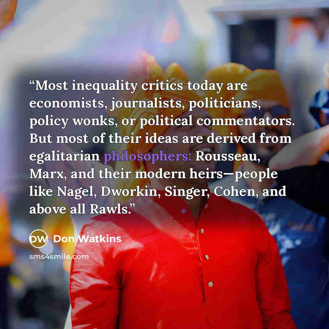 “Most inequality critics today are economists, journalists, politicians, policy wonks, or political commentators. But most of their ideas are derived from egalitarian philosophers: Rousseau, Marx, and their modern heirs—people like Nagel, Dworkin, Singer, Cohen, and above all Rawls.” quote by Don Watkins