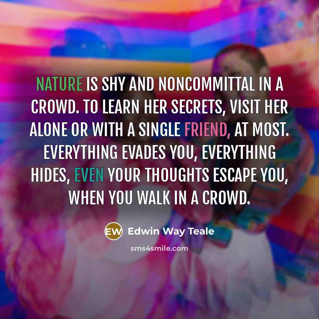 “Nature is shy and noncommittal in a crowd. To learn her secrets, visit her alone or with a single friend, at most. Everything evades you, everything hides, even your thoughts escape you, when you walk in a crowd.” quote by Edwin Way Teale