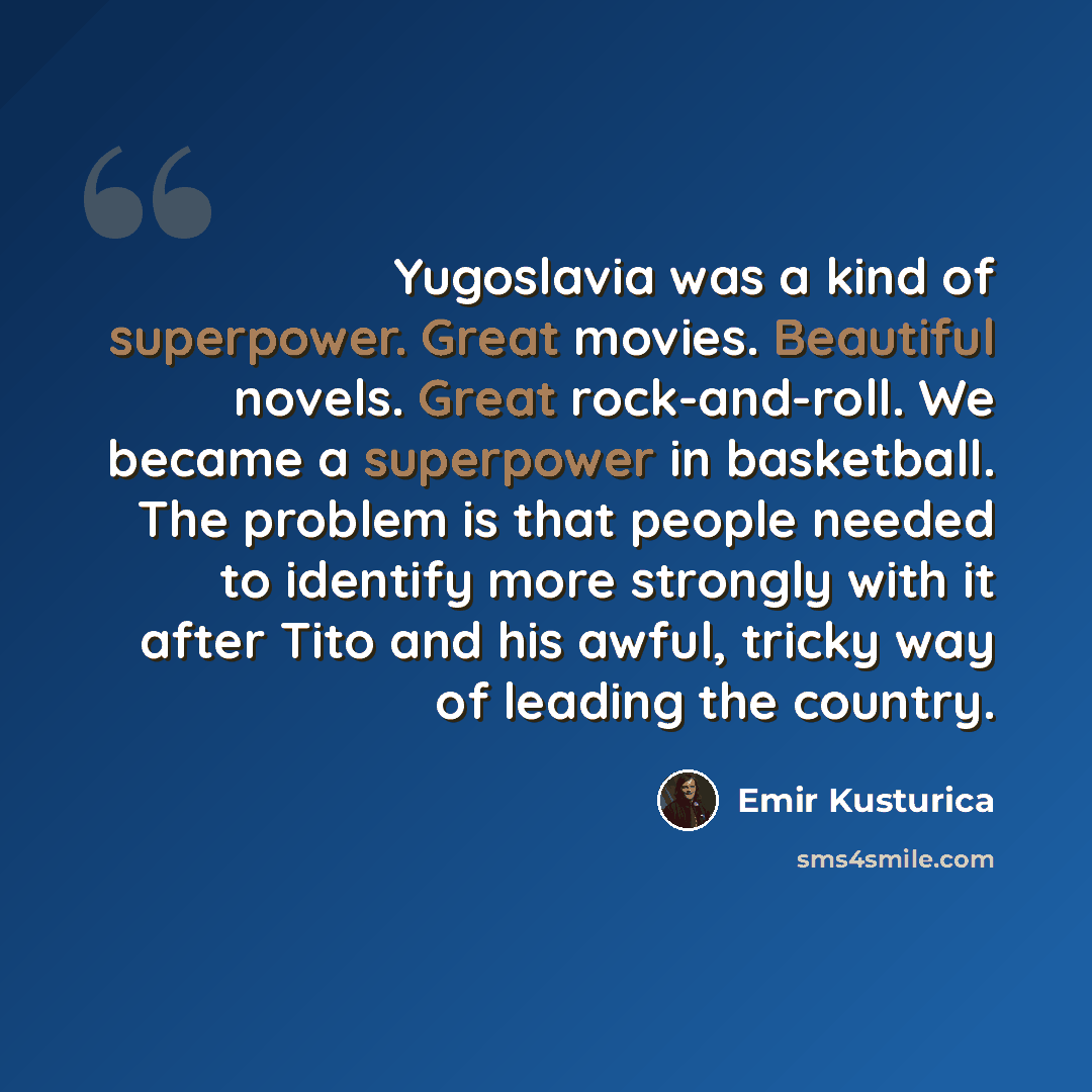 “Yugoslavia was a kind of superpower. Great movies. Beautiful novels. Great rock-and-roll. We became a superpower in basketball. The problem is that people needed to identify more strongly with it after Tito and his awful, tricky way of leading the country.” quote by Emir Kusturica