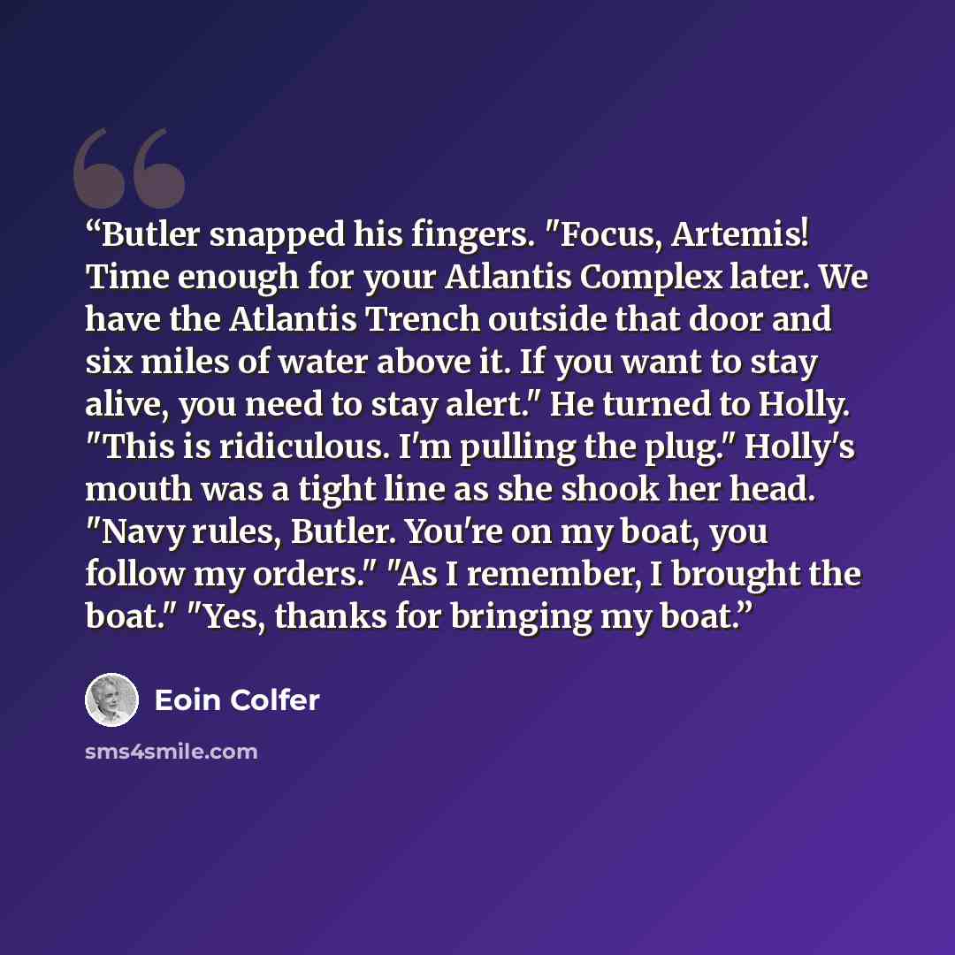 “Butler snapped his fingers. "Focus, Artemis! Time enough for your Atlantis Complex later. We have the Atlantis Trench outside that door and six miles of water above it. If you want to stay alive, you need to stay alert." He turned to Holly. "This is ridiculous. I'm pulling the plug." Holly's mouth…” quote by Eoin Colfer
