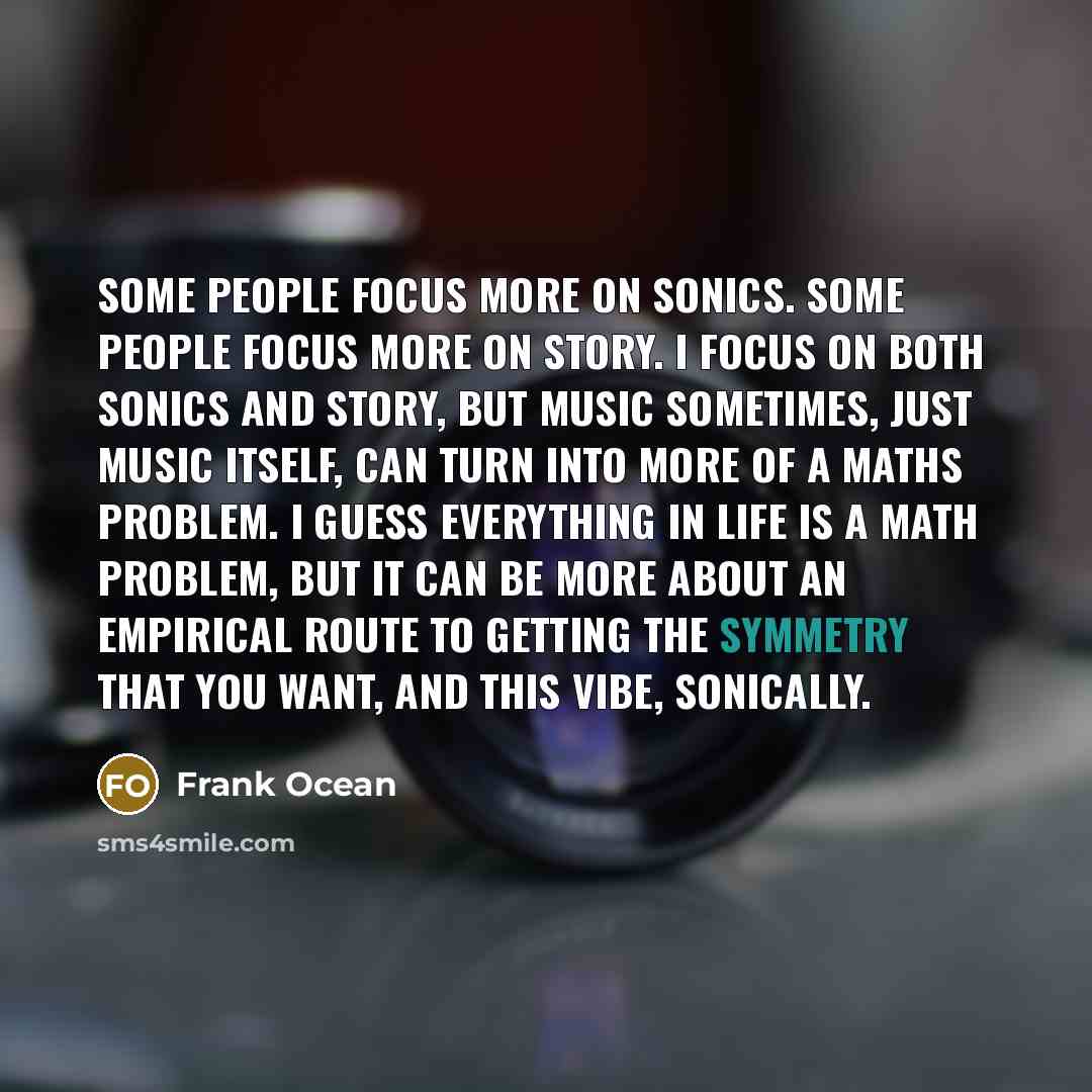 “Some people focus more on sonics. Some people focus more on story. I focus on both sonics and story, but music sometimes, just music itself, can turn into more of a maths problem. I guess everything in life is a math problem, but it can be more about an empirical route to getting the symmetry that…” quote by Frank Ocean