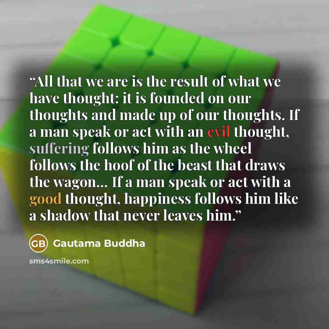 “All that we are is the result of what we have thought: it is founded on our thoughts and made up of our thoughts. If a man speak or act with an evil thought, suffering follows him as the wheel follows the hoof of the beast that draws the wagon… If a man speak or act with a good thought, happiness…” quote by Gautama Buddha