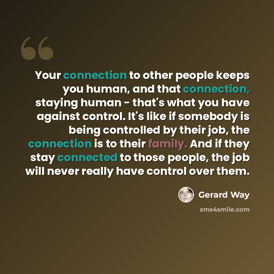 “Your connection to other people keeps you human, and that connection, staying human - that's what you have against control. It's like if somebody is being controlled by their job, the connection is to their family. And if they stay connected to those people, the job will never really have control…” quote by Gerard Way