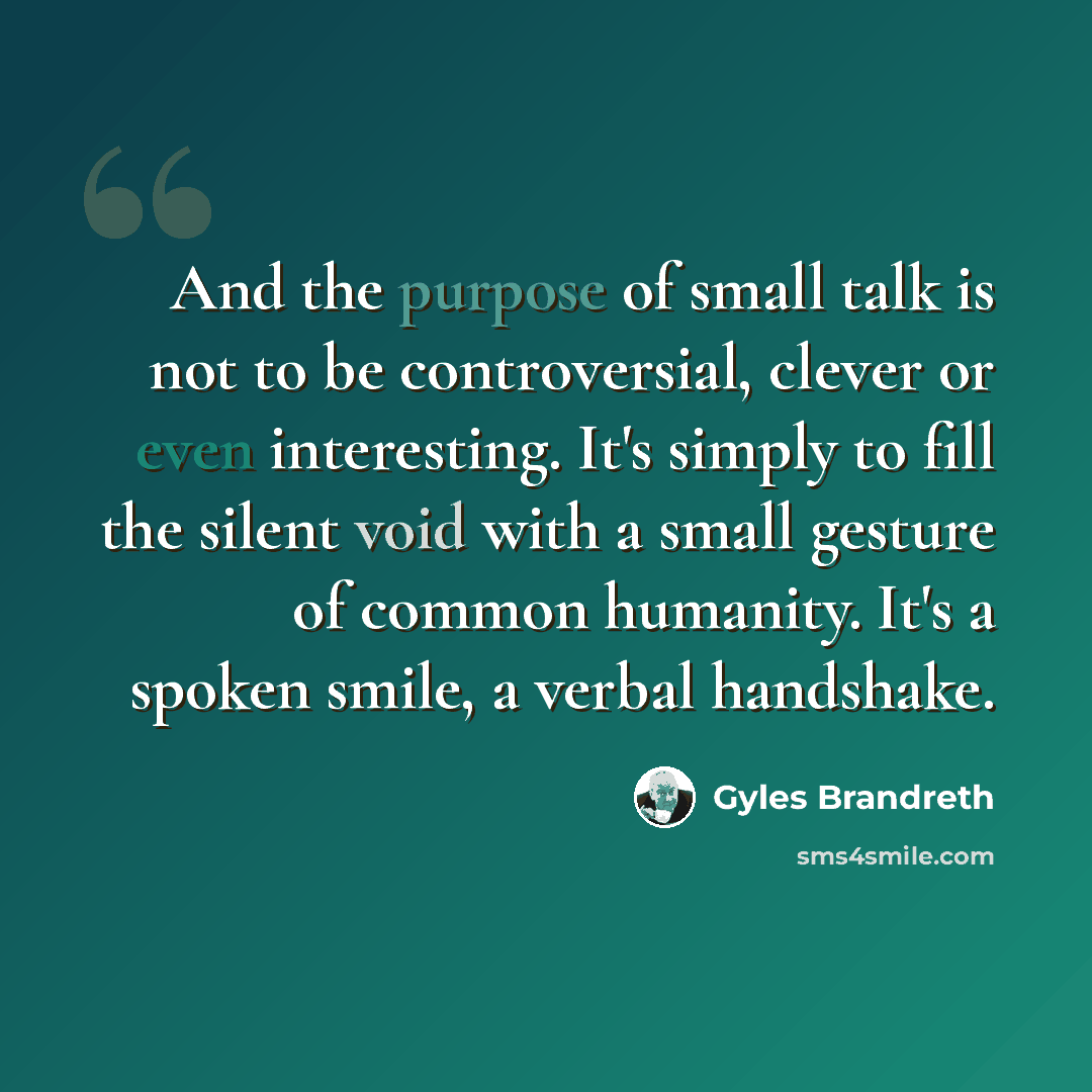 “And the purpose of small talk is not to be controversial, clever or even interesting. It's simply to fill the silent void with a small gesture of common humanity. It's a spoken smile, a verbal handshake.” quote by Gyles Brandreth
