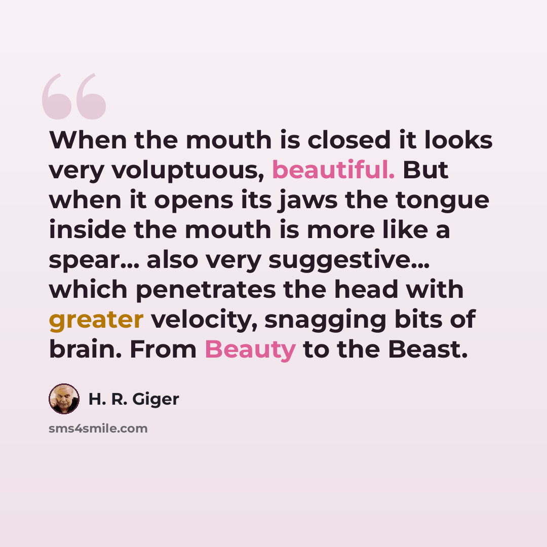 “When the mouth is closed it looks very voluptuous, beautiful. But when it opens its jaws the tongue inside the mouth is more like a spear... also very suggestive... which penetrates the head with greater velocity, snagging bits of brain. From Beauty to the Beast.” quote by H. R. Giger