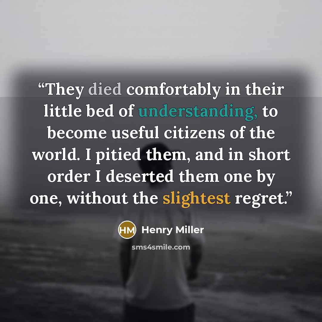 “They died comfortably in their little bed of understanding, to become useful citizens of the world. I pitied them, and in short order I deserted them one by one, without the slightest regret.” quote by Henry Miller