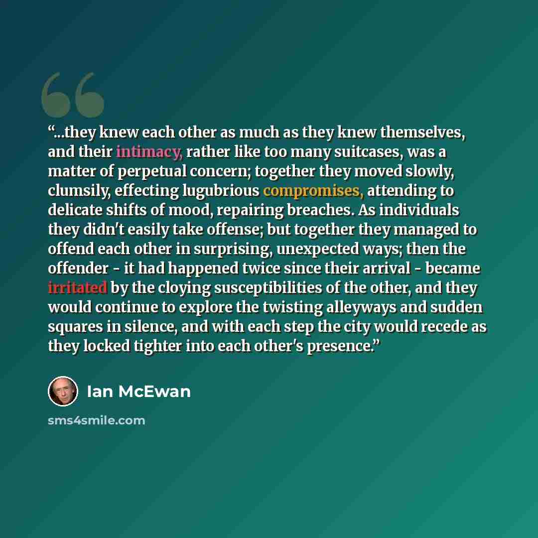 “...they knew each other as much as they knew themselves, and their intimacy, rather like too many suitcases, was a matter of perpetual concern; together they moved slowly, clumsily, effecting lugubrious compromises, attending to delicate shifts of mood, repairing breaches. As individuals they…” quote by Ian McEwan