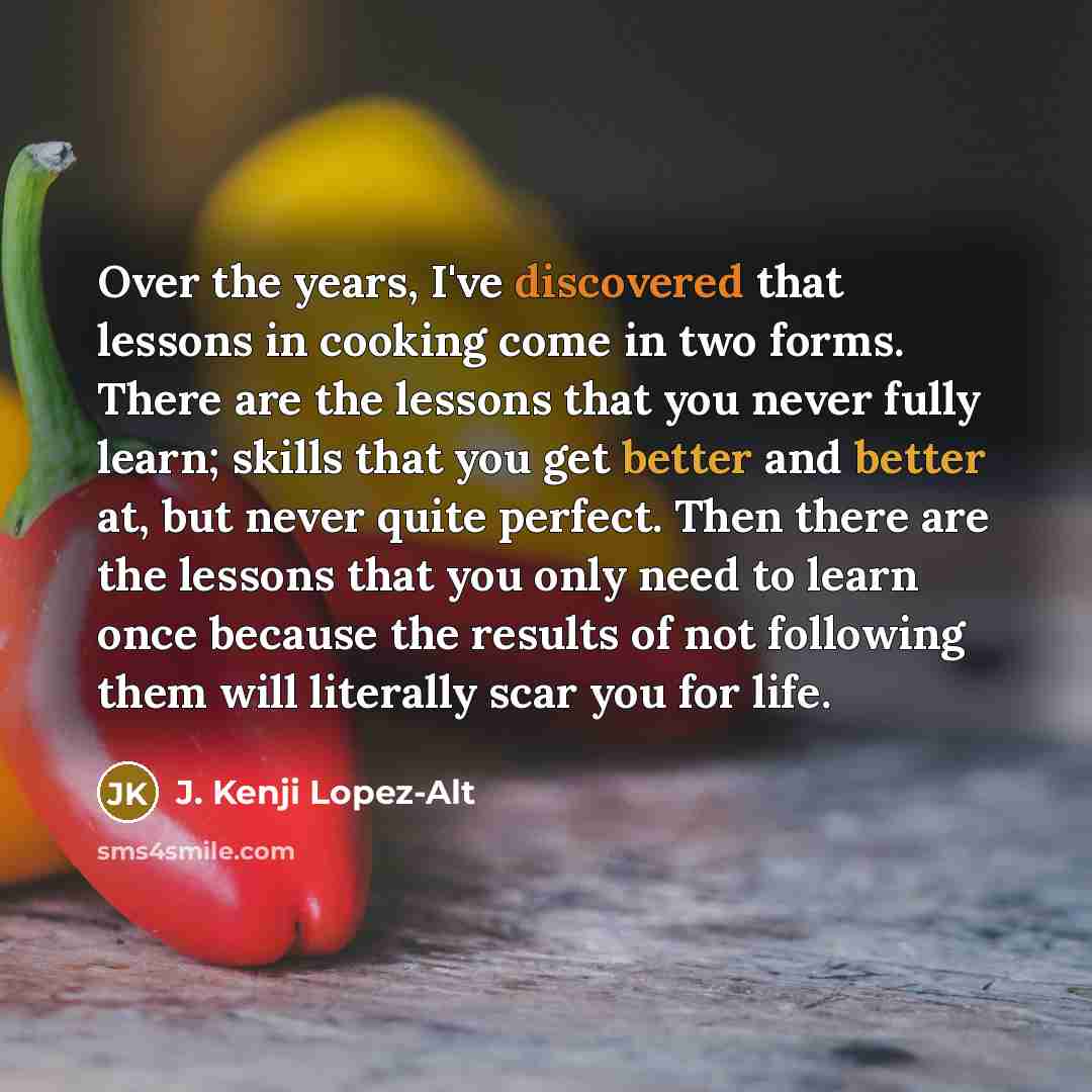 “Over the years, I've discovered that lessons in cooking come in two forms. There are the lessons that you never fully learn; skills that you get better and better at, but never quite perfect. Then there are the lessons that you only need to learn once because the results of not following them will…” quote by J. Kenji Lopez-Alt