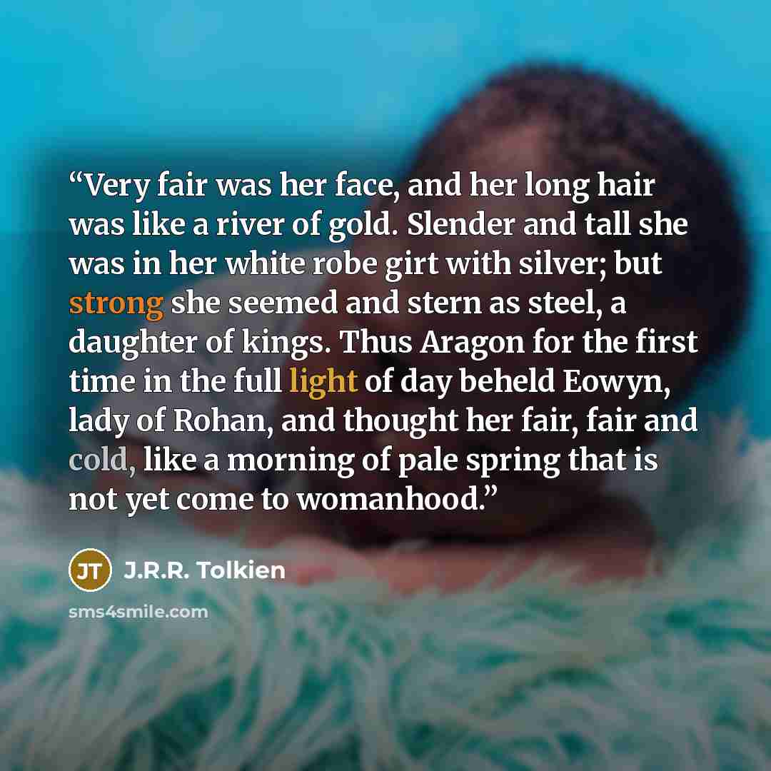 “Very fair was her face, and her long hair was like a river of gold. Slender and tall she was in her white robe girt with silver; but strong she seemed and stern as steel, a daughter of kings. Thus Aragon for the first time in the full light of day beheld Eowyn, lady of Rohan, and thought her fair…” quote by J.R.R. Tolkien