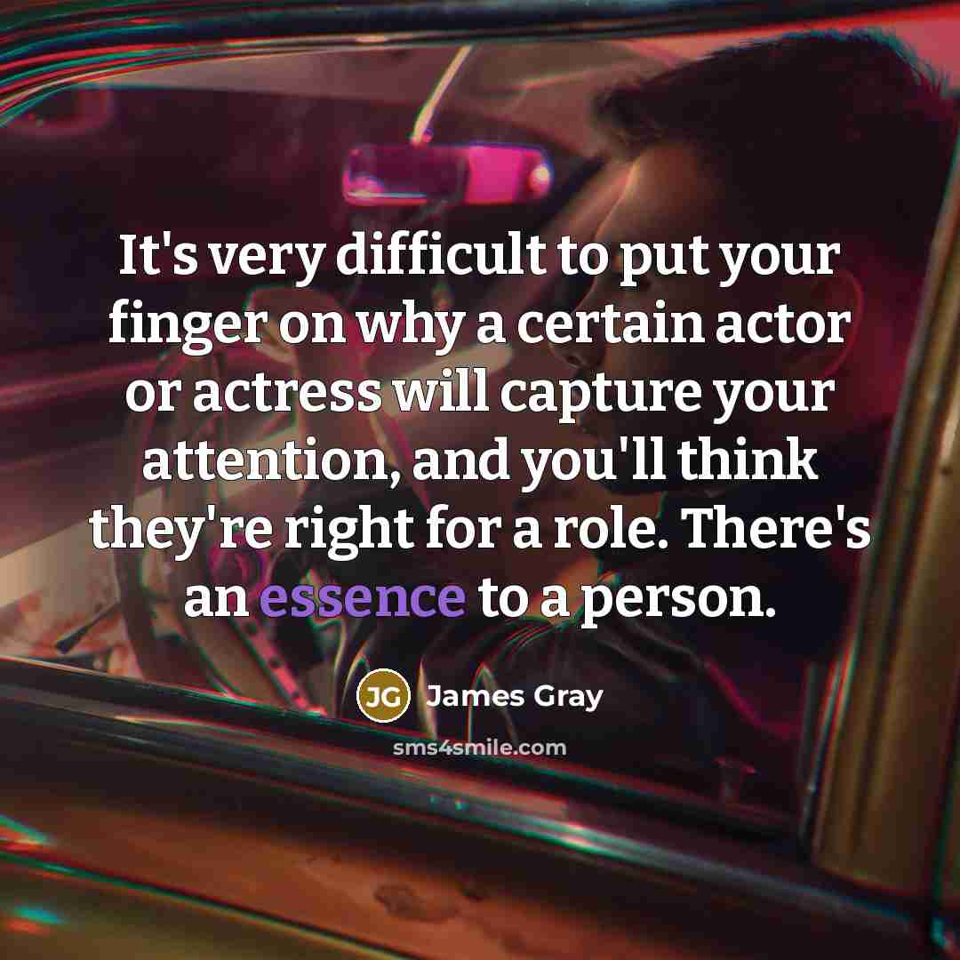 “It's very difficult to put your finger on why a certain actor or actress will capture your attention, and you'll think they're right for a role. There's an essence to a person.” quote by James Gray