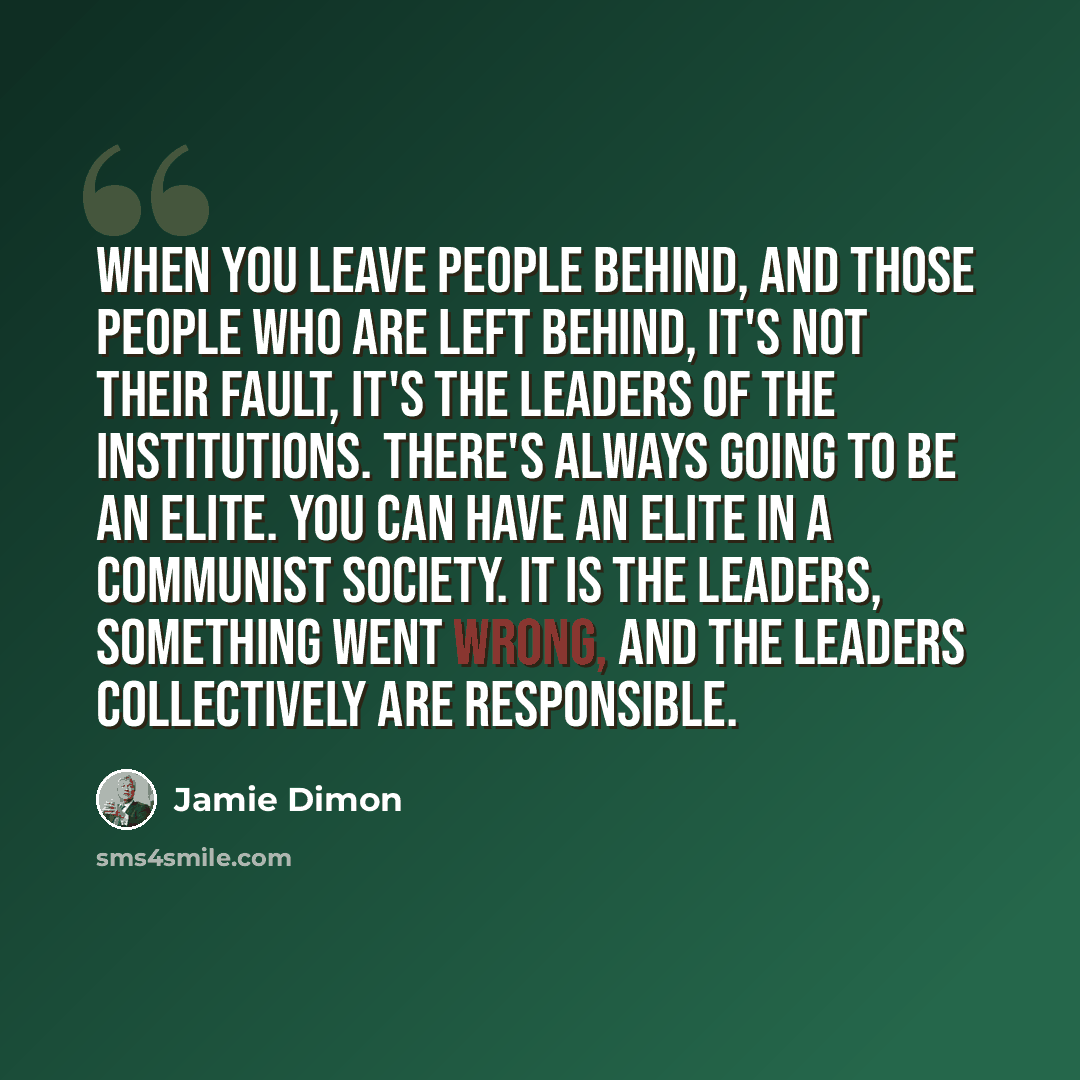“When you leave people behind, and those people who are left behind, it's not their fault, it's the leaders of the institutions. There's always going to be an elite. You can have an elite in a communist society. It is the leaders, something went wrong, and the leaders collectively are responsible.” quote by Jamie Dimon