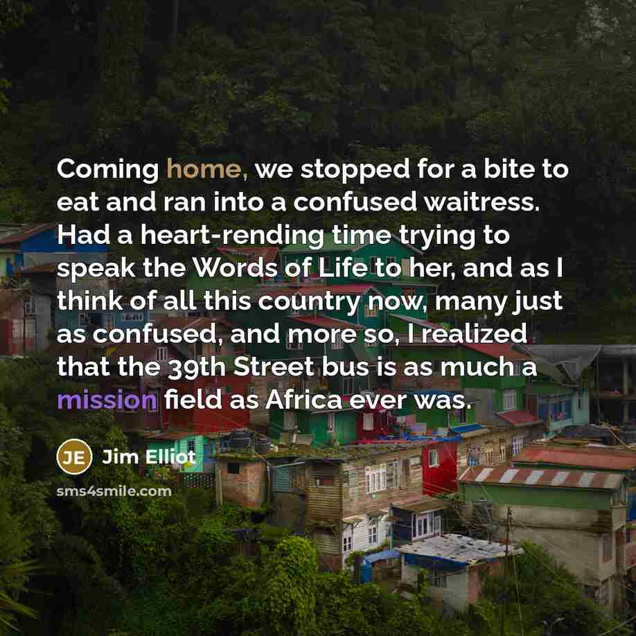 “Coming home, we stopped for a bite to eat and ran into a confused waitress. Had a heart-rending time trying to speak the Words of Life to her, and as I think of all this country now, many just as confused, and more so, I realized that the 39th Street bus is as much a mission field as Africa ever…” quote by Jim Elliot