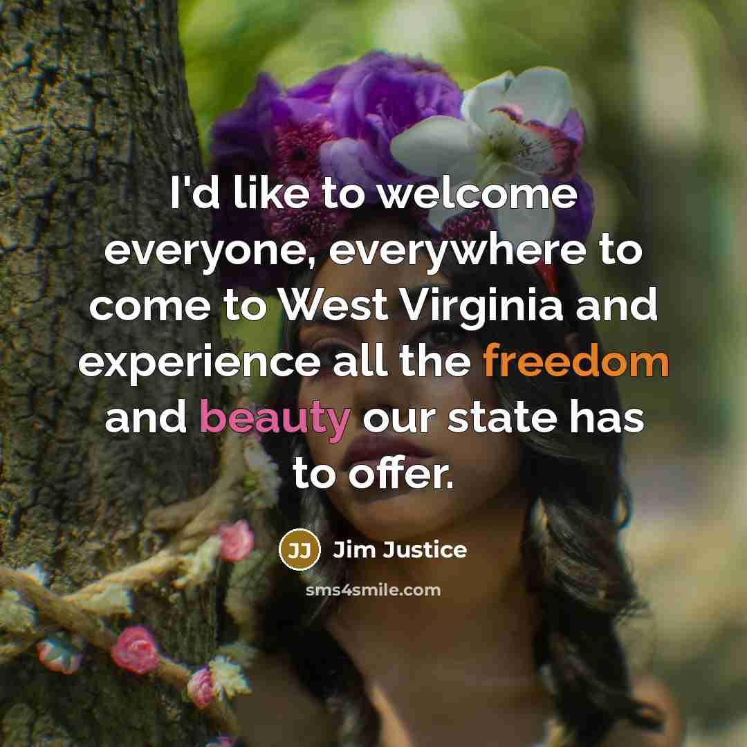 “I'd like to welcome everyone, everywhere to come to West Virginia and experience all the freedom and beauty our state has to offer.” quote by Jim Justice