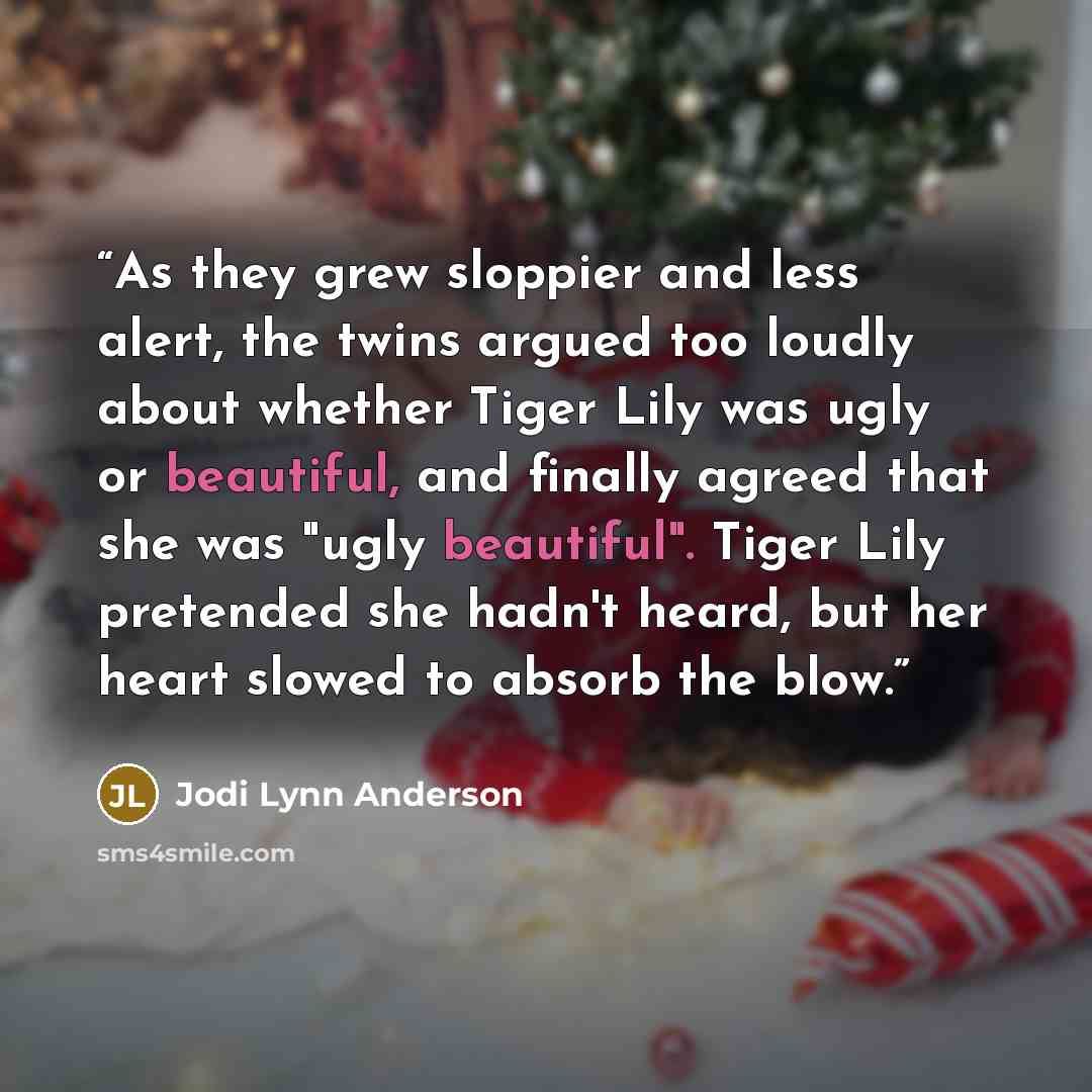 “As they grew sloppier and less alert, the twins argued too loudly about whether Tiger Lily was ugly or beautiful, and finally agreed that she was "ugly beautiful". Tiger Lily pretended she hadn't heard, but her heart slowed to absorb the blow.” quote by Jodi Lynn Anderson
