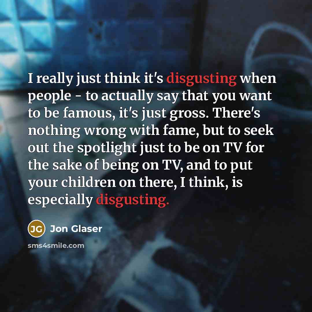 “I really just think it's disgusting when people - to actually say that you want to be famous, it's just gross. There's nothing wrong with fame, but to seek out the spotlight just to be on TV for the sake of being on TV, and to put your children on there, I think, is especially disgusting.” quote by Jon Glaser