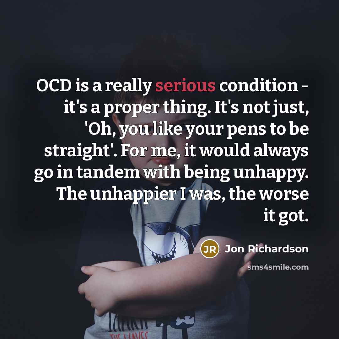 “OCD is a really serious condition - it's a proper thing. It's not just, 'Oh, you like your pens to be straight'. For me, it would always go in tandem with being unhappy. The unhappier I was, the worse it got.” quote by Jon Richardson