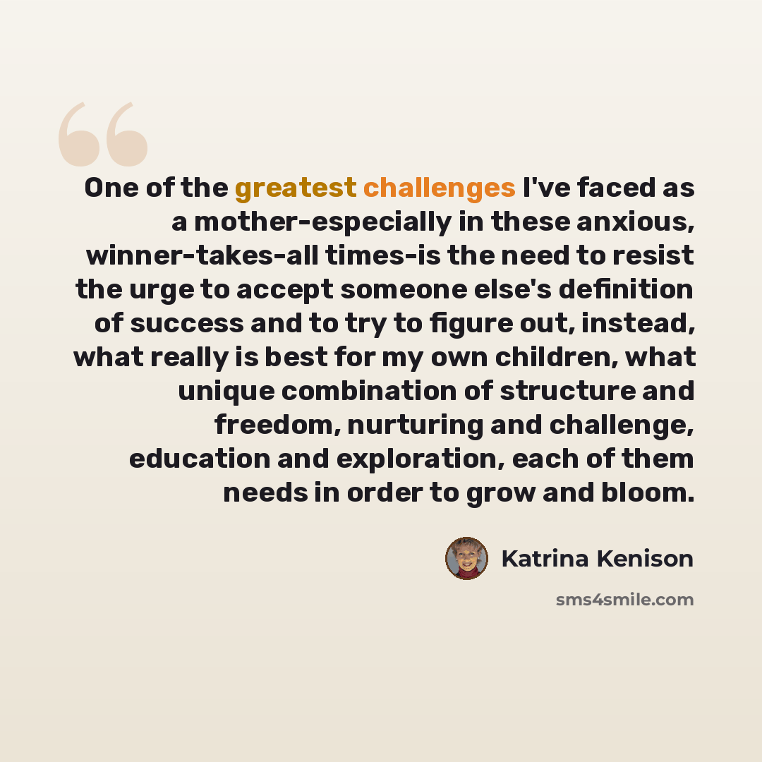 “One of the greatest challenges I've faced as a mother-especially in these anxious, winner-takes-all times-is the need to resist the urge to accept someone else's definition of success and to try to figure out, instead, what really is best for my own children, what unique combination of structure…” quote by Katrina Kenison