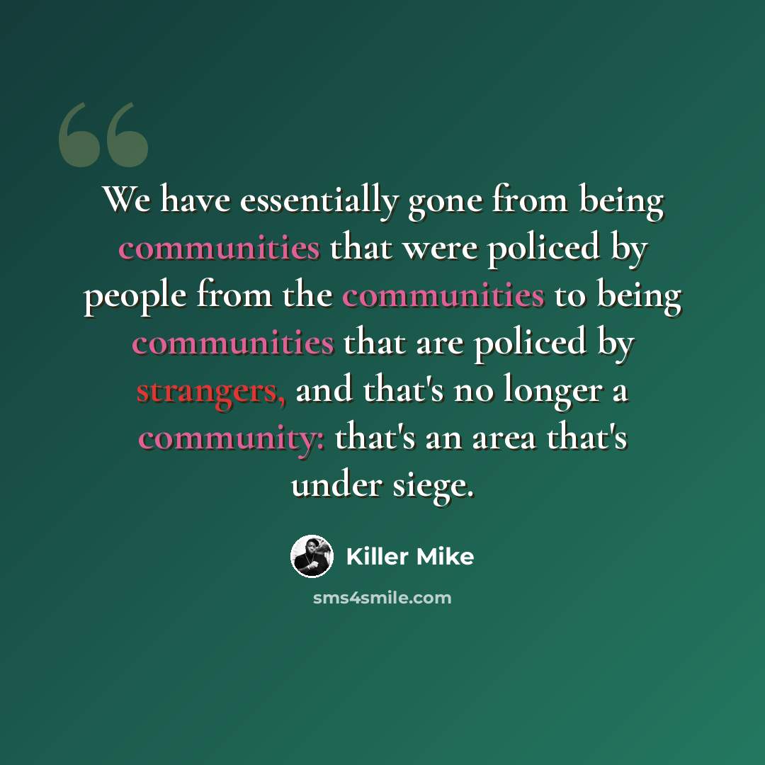“We have essentially gone from being communities that were policed by people from the communities to being communities that are policed by strangers, and that's no longer a community: that's an area that's under siege.” quote by Killer Mike