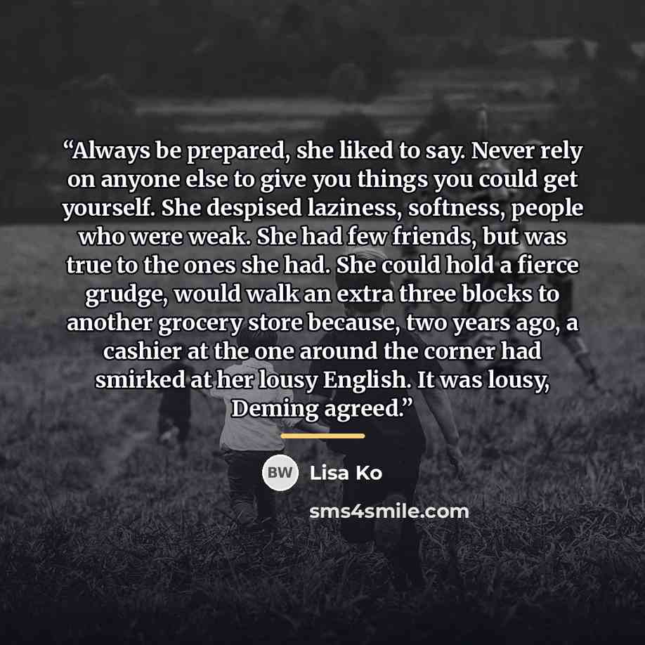“Always be prepared, she liked to say. Never rely on anyone else to give you things you could get yourself. She despised laziness, softness, people who were weak. She had few friends, but was true to the ones she had. She could hold a fierce grudge, would walk an extra three blocks to another…” quote by Lisa Ko