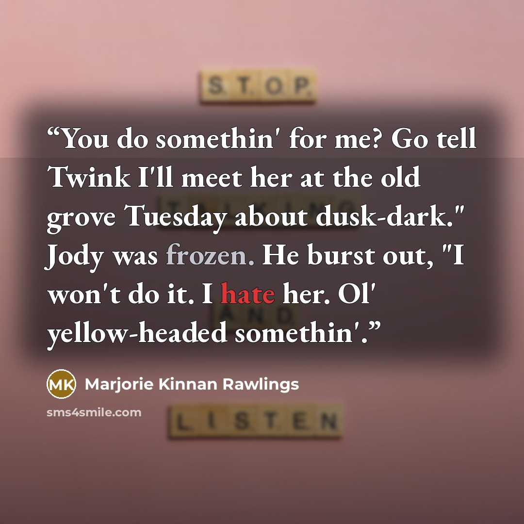 “You do somethin' for me? Go tell Twink I'll meet her at the old grove Tuesday about dusk-dark." Jody was frozen. He burst out, "I won't do it. I hate her. Ol' yellow-headed somethin'.” quote by Marjorie Kinnan Rawlings