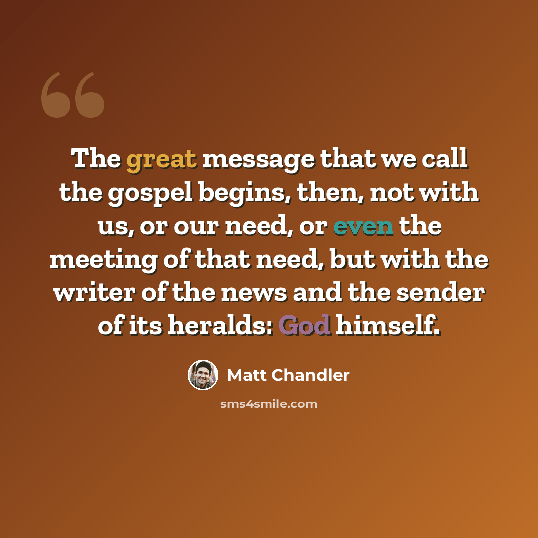 “The great message that we call the gospel begins, then, not with us, or our need, or even the meeting of that need, but with the writer of the news and the sender of its heralds: God himself.” quote by Matt Chandler