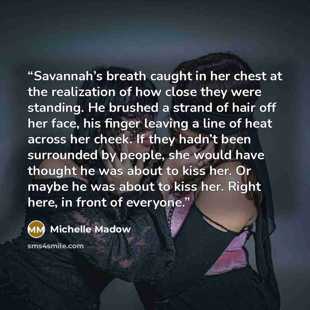 “Savannah’s breath caught in her chest at the realization of how close they were standing. He brushed a strand of hair off her face, his finger leaving a line of heat across her cheek. If they hadn’t been surrounded by people, she would have thought he was about to kiss her. Or maybe he was about…” quote by Michelle Madow
