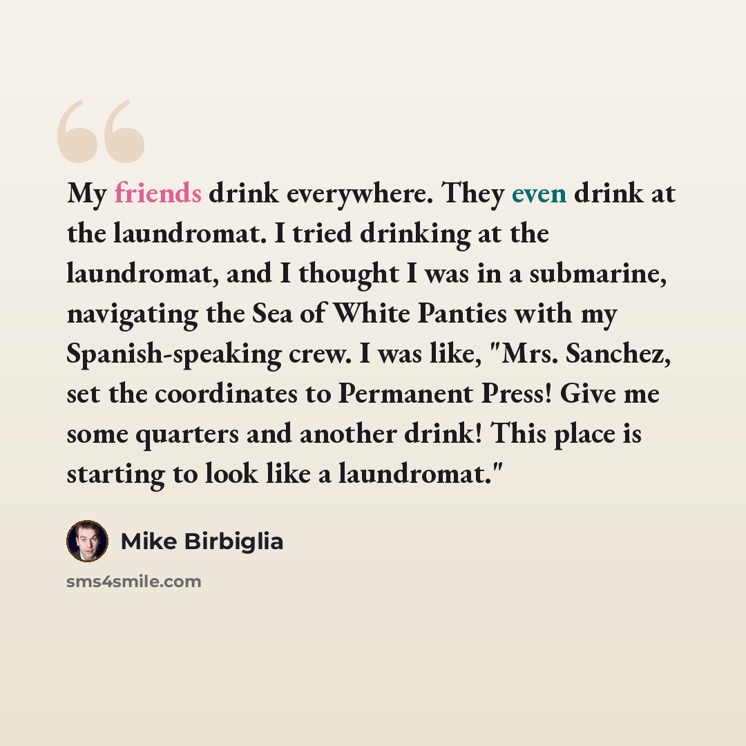 “My friends drink everywhere. They even drink at the laundromat. I tried drinking at the laundromat, and I thought I was in a submarine, navigating the Sea of White Panties with my Spanish-speaking crew. I was like, "Mrs. Sanchez, set the coordinates to Permanent Press! Give me some quarters and…” quote by Mike Birbiglia