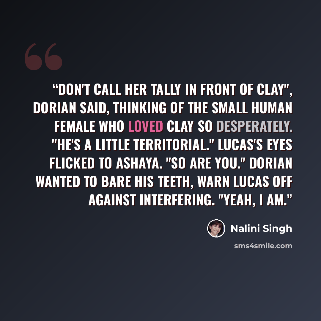 “Don't call her Tally in front of Clay", Dorian said, thinking of the small human female who loved Clay so desperately. "He's a little territorial." Lucas's eyes flicked to Ashaya. "So are you." Dorian wanted to bare his teeth, warn Lucas off against interfering. "Yeah, I am.” quote by Nalini Singh