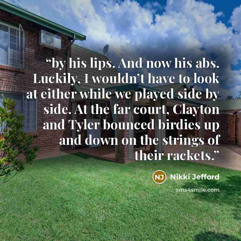 “by his lips. And now his abs. Luckily, I wouldn’t have to look at either while we played side by side. At the far court, Clayton and Tyler bounced birdies up and down on the strings of their rackets.” quote by Nikki Jefford