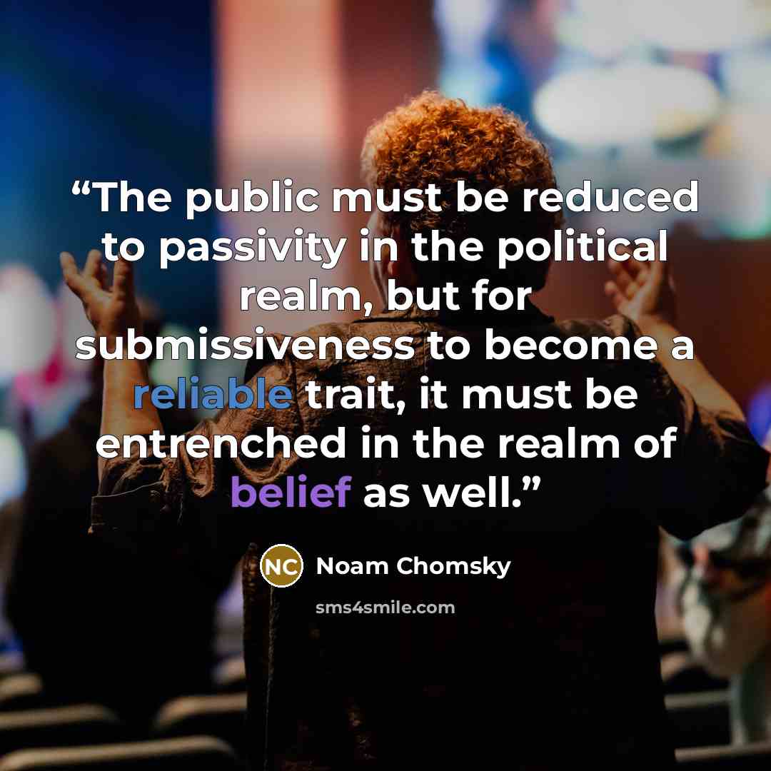 “The public must be reduced to passivity in the political realm, but for submissiveness to become a reliable trait, it must be entrenched in the realm of belief as well.” quote by Noam Chomsky