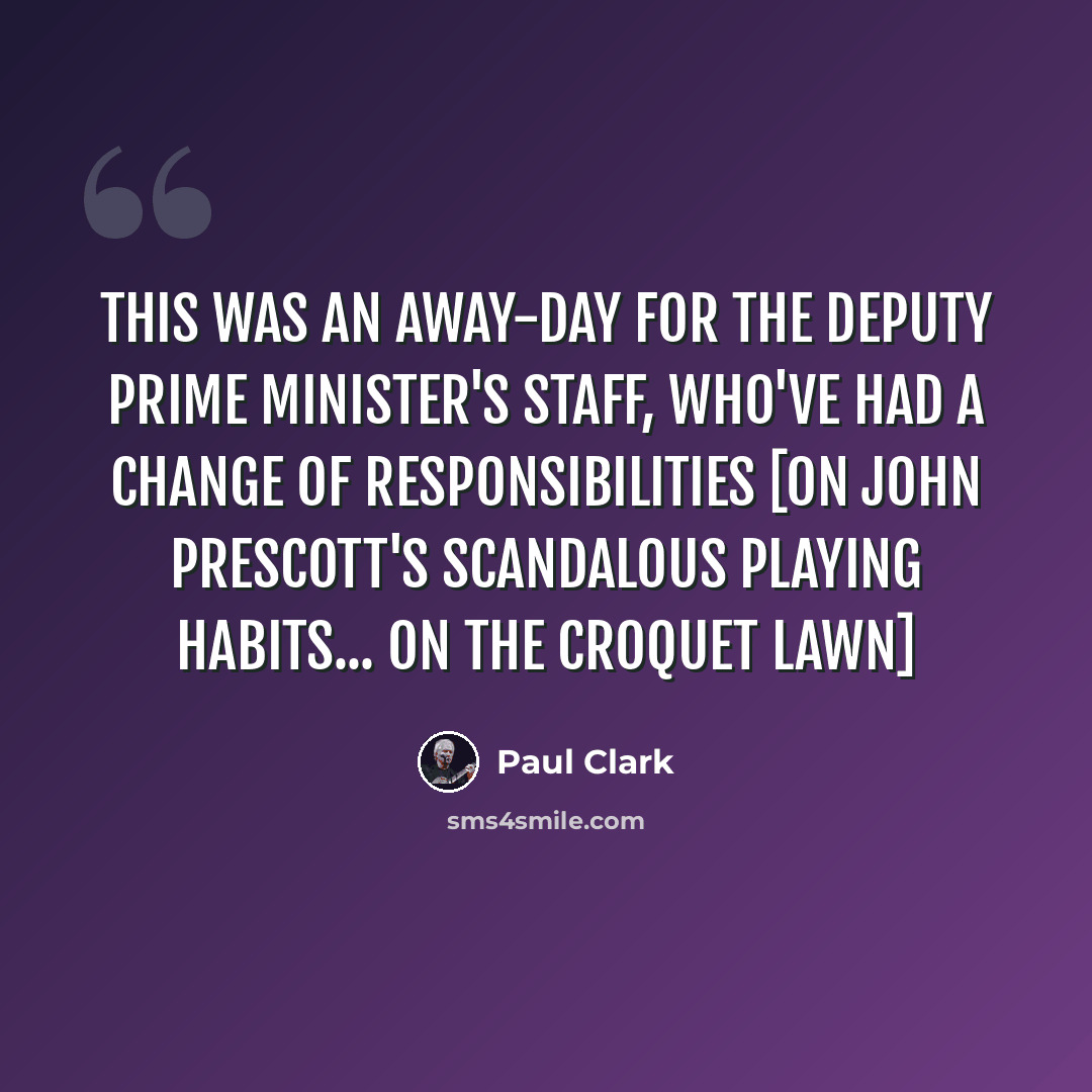 “This was an away-day for the deputy prime minister's staff, who've had a change of responsibilities [on John Prescott's scandalous playing habits... on the croquet lawn]” quote by Paul Clark