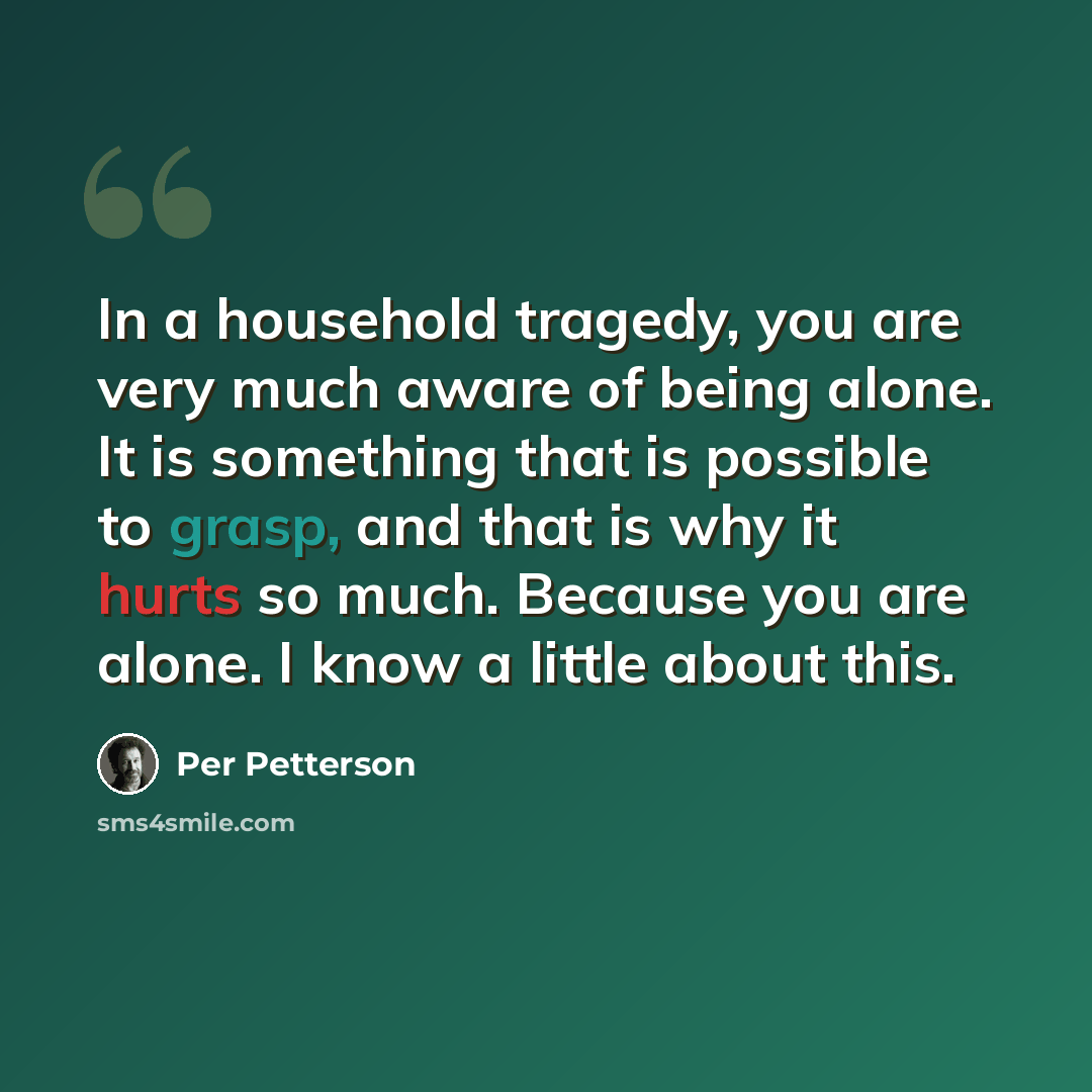 “In a household tragedy, you are very much aware of being alone. It is something that is possible to grasp, and that is why it hurts so much. Because you are alone. I know a little about this.” quote by Per Petterson