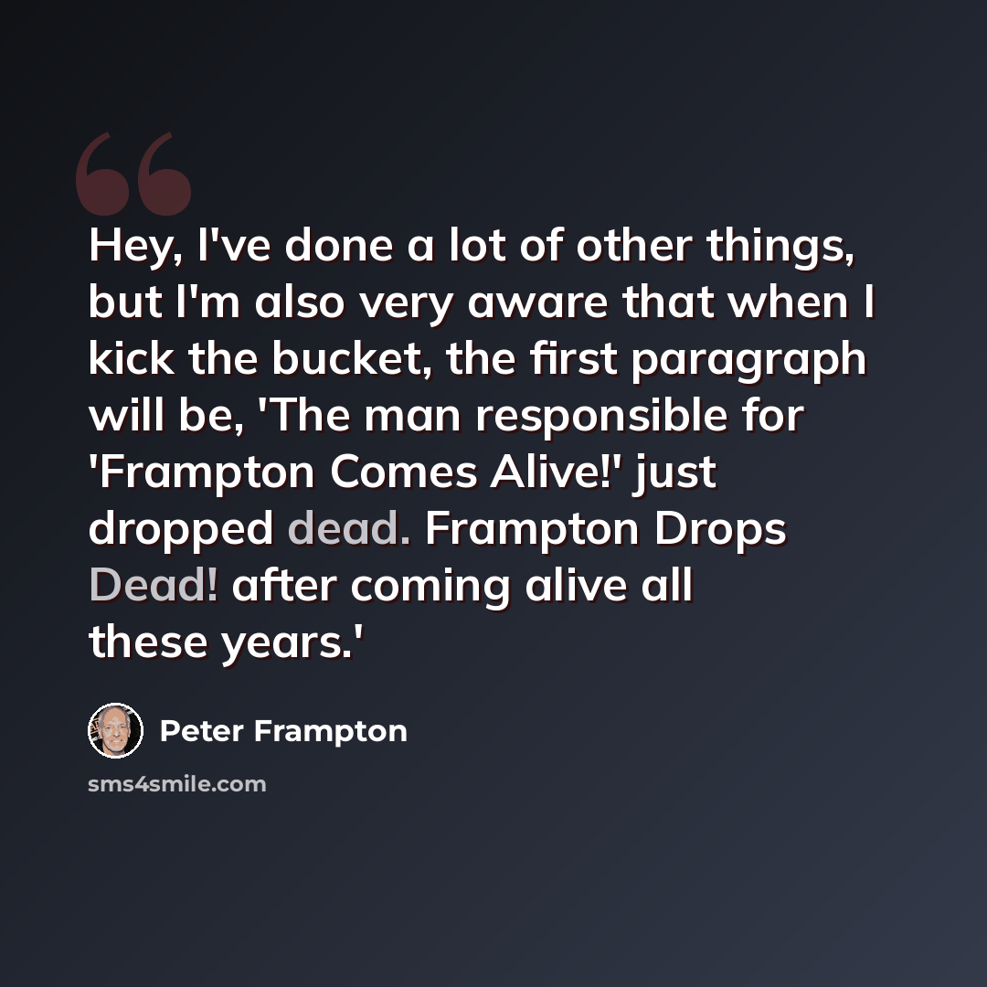 “Hey, I've done a lot of other things, but I'm also very aware that when I kick the bucket, the first paragraph will be, 'The man responsible for 'Frampton Comes Alive!' just dropped dead. Frampton Drops Dead! after coming alive all these years.'” quote by Peter Frampton