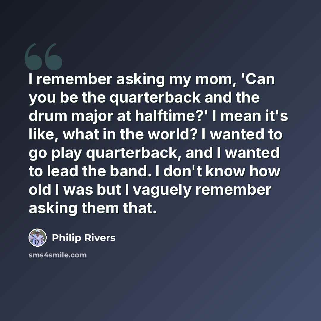 “I remember asking my mom, 'Can you be the quarterback and the drum major at halftime?' I mean it's like, what in the world? I wanted to go play quarterback, and I wanted to lead the band. I don't know how old I was but I vaguely remember asking them that.” quote by Philip Rivers
